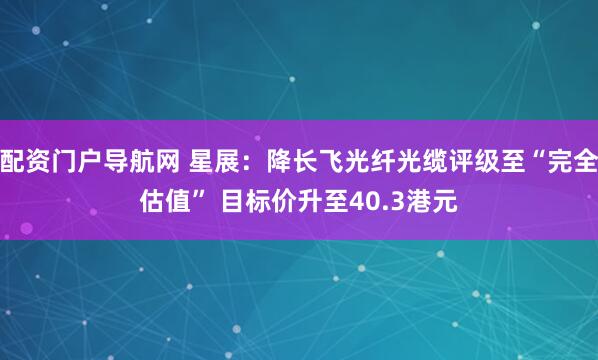 配资门户导航网 星展：降长飞光纤光缆评级至“完全估值” 目标价升至40.3港元