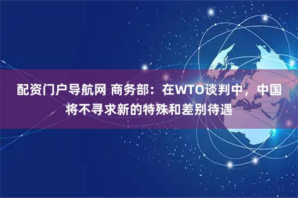 配资门户导航网 商务部：在WTO谈判中，中国将不寻求新的特殊和差别待遇