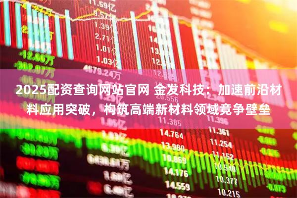 2025配资查询网站官网 金发科技：加速前沿材料应用突破，构筑高端新材料领域竞争壁垒