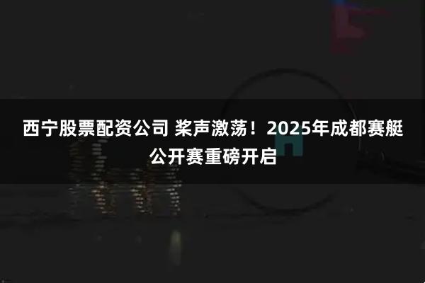 西宁股票配资公司 桨声激荡！2025年成都赛艇公开赛重磅开启