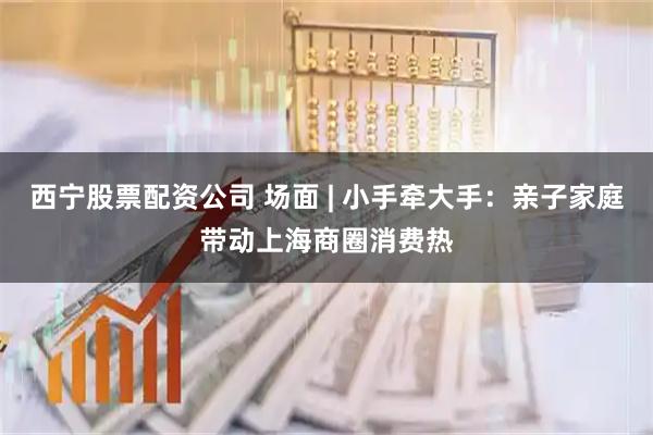 西宁股票配资公司 场面 | 小手牵大手：亲子家庭带动上海商圈消费热