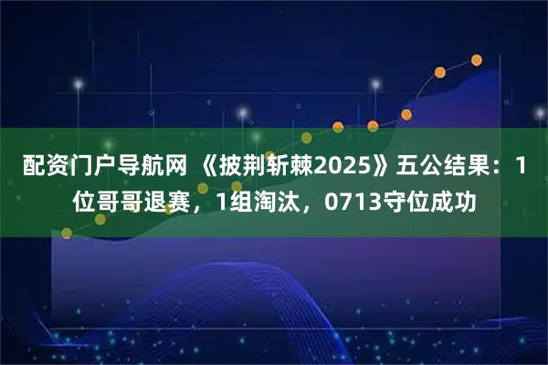 配资门户导航网 《披荆斩棘2025》五公结果：1位哥哥退赛，1组淘汰，0713守位成功