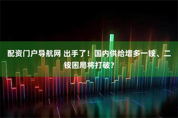 配资门户导航网 出手了！　国内供给增多一铵、二铵困局将打破？