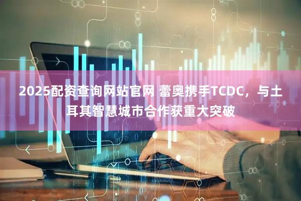 2025配资查询网站官网 蕾奥携手TCDC，与土耳其智慧城市合作获重大突破