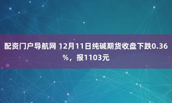 配资门户导航网 12月11日纯碱期货收盘下跌0.36%，报1103元